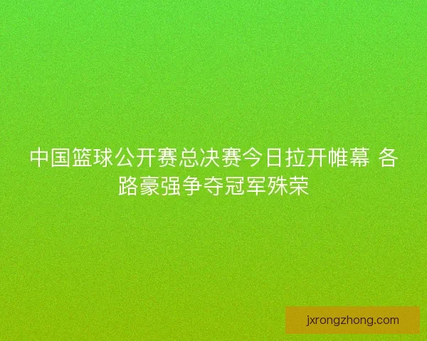 中国篮球公开赛总决赛今日拉开帷幕 各路豪强争夺冠军殊荣