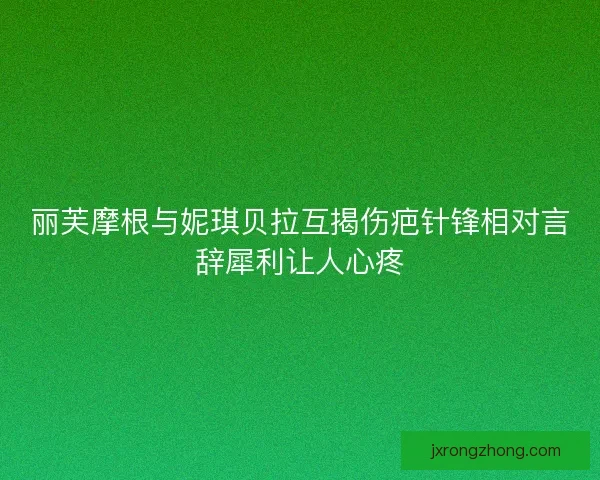 丽芙摩根与妮琪贝拉互揭伤疤针锋相对言辞犀利让人心疼