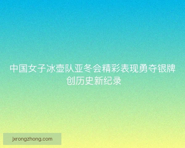 中国女子冰壶队亚冬会精彩表现勇夺银牌 创历史新纪录