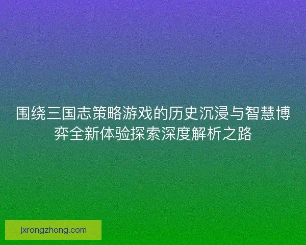 围绕三国志策略游戏的历史沉浸与智慧博弈全新体验探索深度解析之路